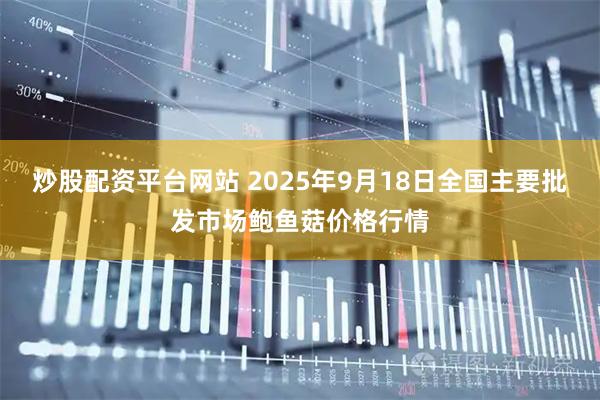 炒股配资平台网站 2025年9月18日全国主要批发市场鲍鱼菇价格行情