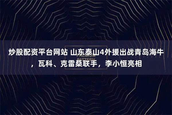 炒股配资平台网站 山东泰山4外援出战青岛海牛，瓦科、克雷桑联手，李小恒亮相