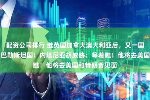 配资公司排行 继英国加拿大澳大利亚后，又一国宣布正式承认巴勒斯坦国！内塔尼亚胡威胁：等着瞧！他将去美国和特朗普见面