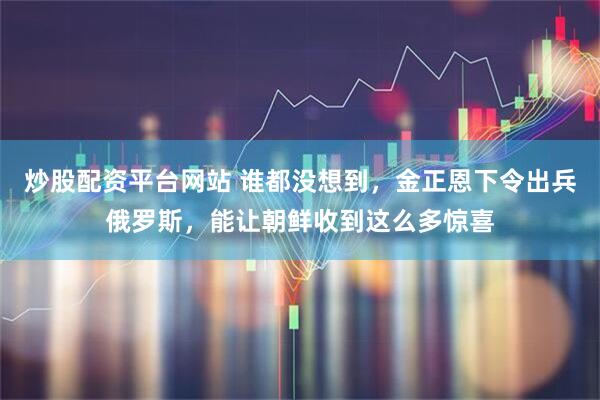 炒股配资平台网站 谁都没想到，金正恩下令出兵俄罗斯，能让朝鲜收到这么多惊喜