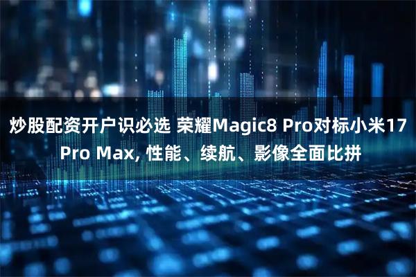 炒股配资开户识必选 荣耀Magic8 Pro对标小米17 Pro Max, 性能、续航、影像全面比拼