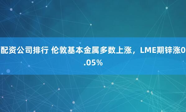 配资公司排行 伦敦基本金属多数上涨，LME期锌涨0.05%