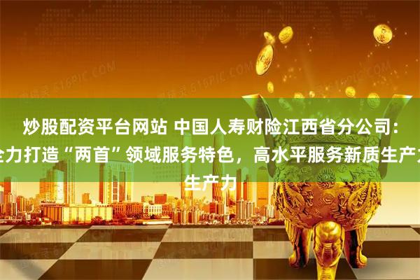 炒股配资平台网站 中国人寿财险江西省分公司：全力打造“两首”领域服务特色，高水平服务新质生产力
