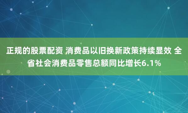 正规的股票配资 消费品以旧换新政策持续显效 全省社会消费品零售总额同比增长6.1%