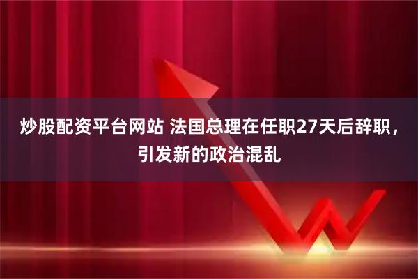 炒股配资平台网站 法国总理在任职27天后辞职，引发新的政治混乱