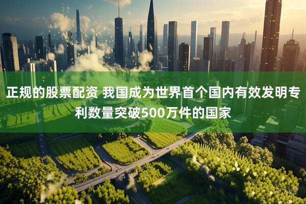 正规的股票配资 我国成为世界首个国内有效发明专利数量突破500万件的国家