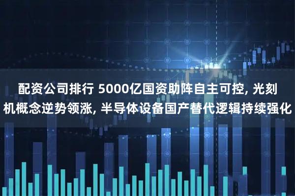 配资公司排行 5000亿国资助阵自主可控, 光刻机概念逆势领涨, 半导体设备国产替代逻辑持续强化