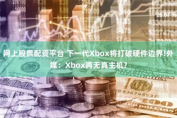 网上股票配资平台 下一代Xbox将打破硬件边界!外媒：Xbox再无真主机?