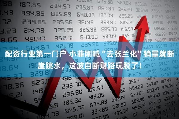 配资行业第一门户 小菲刚喊“去张兰化”销量就断崖跳水，这波自断财路玩脱了！