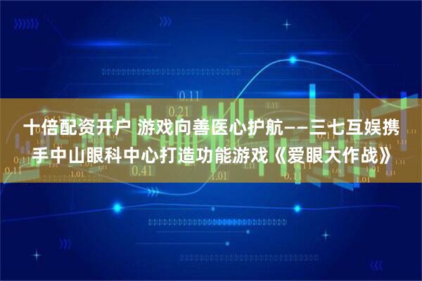 十倍配资开户 游戏向善医心护航——三七互娱携手中山眼科中心打造功能游戏《爱眼大作战》