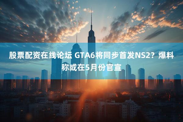 股票配资在线论坛 GTA6将同步首发NS2？爆料称或在5月份官宣