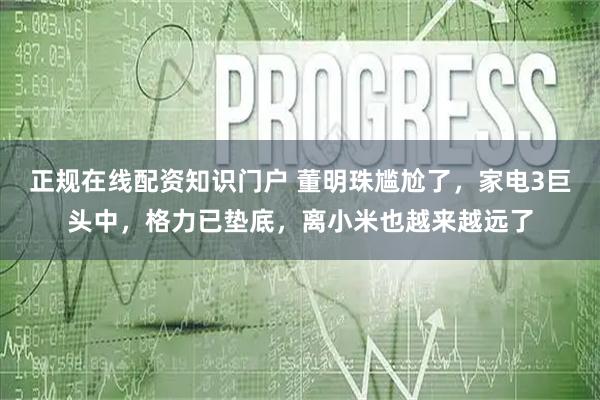 正规在线配资知识门户 董明珠尴尬了，家电3巨头中，格力已垫底，离小米也越来越远了