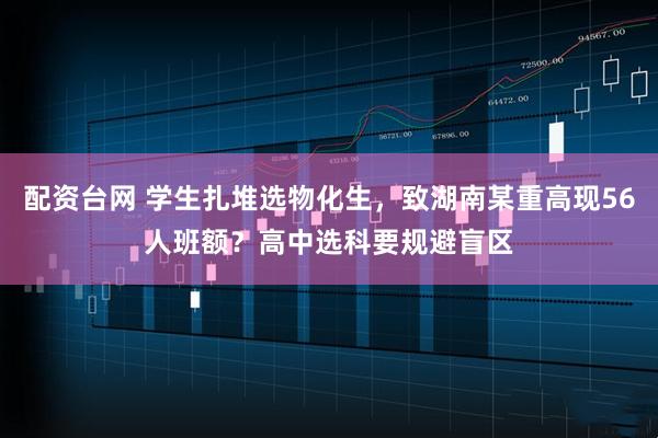 配资台网 学生扎堆选物化生，致湖南某重高现56人班额？高中选科要规避盲区