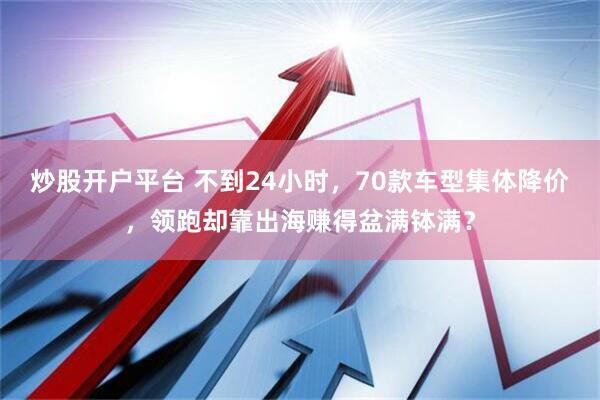 炒股开户平台 不到24小时，70款车型集体降价，领跑却靠出海赚得盆满钵满？