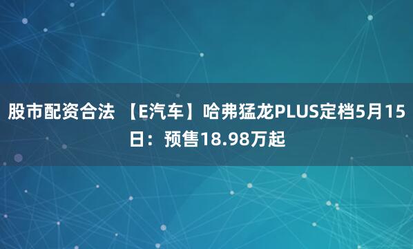 股市配资合法 【E汽车】哈弗猛龙PLUS定档5月15日：预售18.98万起