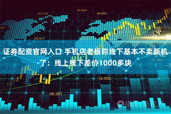 证券配资官网入口 手机店老板称线下基本不卖新机了：线上线下差价1000多块