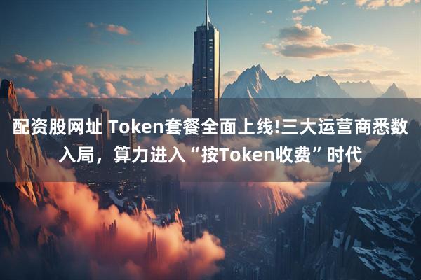 配资股网址 Token套餐全面上线!三大运营商悉数入局，算力进入“按Token收费”时代