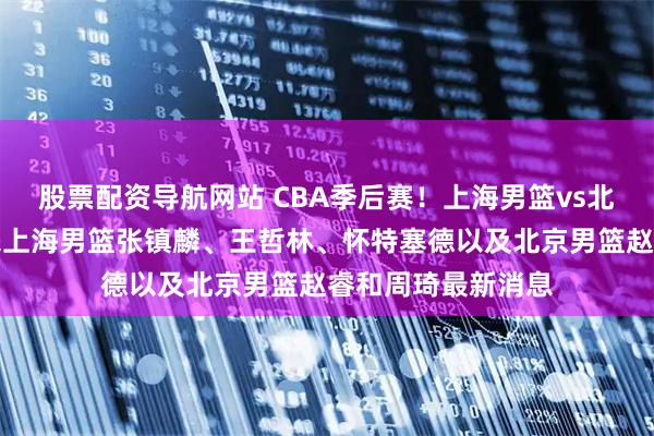 股票配资导航网站 CBA季后赛！上海男篮vs北京男篮，赛前带来上海男篮张镇麟、王哲林、怀特塞德以及北京男篮赵睿和周琦最新消息