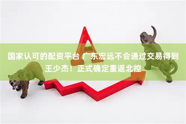 国家认可的配资平台 广东宏远不会通过交易得到王少杰！正式确定重返北控