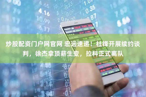 炒股配资门户网官网 宏远速递！杜锋开展续约谈判，徐杰拿顶薪生变，拉科正式离队