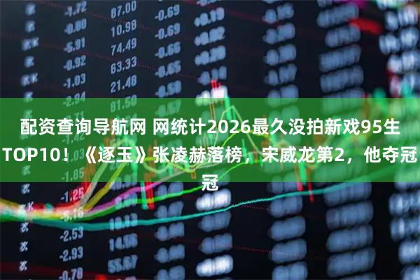 配资查询导航网 网统计2026最久没拍新戏95生TOP10！《逐玉》张凌赫落榜，宋威龙第2，他夺冠
