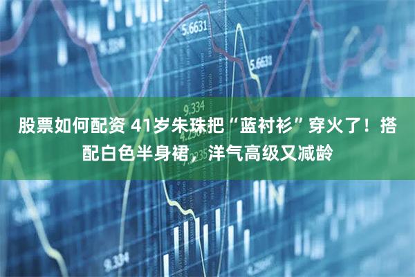 股票如何配资 41岁朱珠把“蓝衬衫”穿火了！搭配白色半身裙，洋气高级又减龄