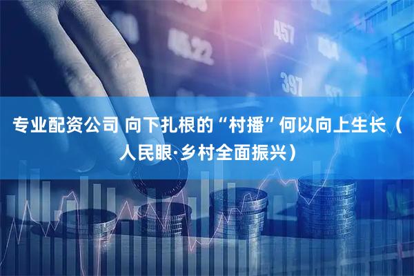 专业配资公司 向下扎根的“村播”何以向上生长（人民眼·乡村全面振兴）