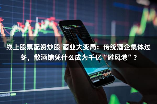 线上股票配资炒股 酒业大变局:传统酒企集体过冬,散酒铺凭什么成为千亿“避风港”?