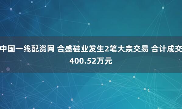 中国一线配资网 合盛硅业发生2笔大宗交易 合计成交400.52万元